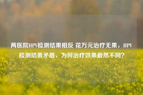 两医院HPV检测结果相反 花万元治疗无果，HPV检测结果矛盾，为何治疗效果截然不同？