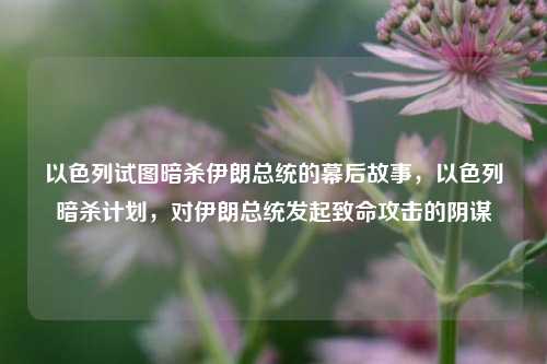 以色列试图暗杀伊朗总统的幕后故事，以色列暗杀计划，对伊朗总统发起致命攻击的阴谋