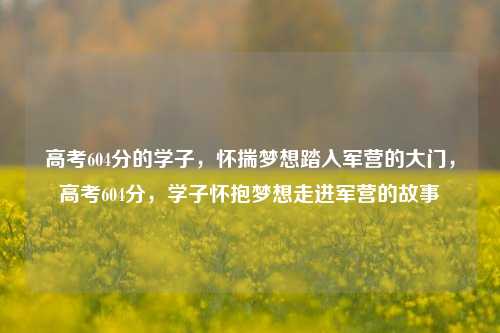 高考604分的学子，怀揣梦想踏入军营的大门，高考604分，学子怀抱梦想走进军营的故事