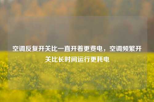 空调反复开关比一直开着更费电，空调频繁开关比长时间运行更耗电