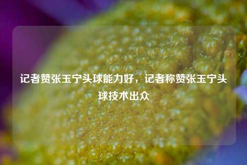 记者赞张玉宁头球能力好，记者称赞张玉宁头球技术出众