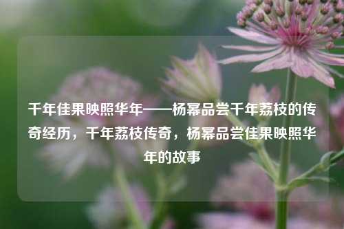千年佳果映照华年——杨幂品尝千年荔枝的传奇经历，千年荔枝传奇，杨幂品尝佳果映照华年的故事