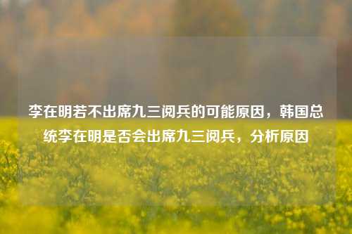 李在明若不出席九三阅兵的可能原因，韩国总统李在明是否会出席九三阅兵，分析原因