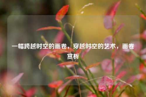 一幅跨越时空的画卷，穿越时空的艺术，画卷赏析