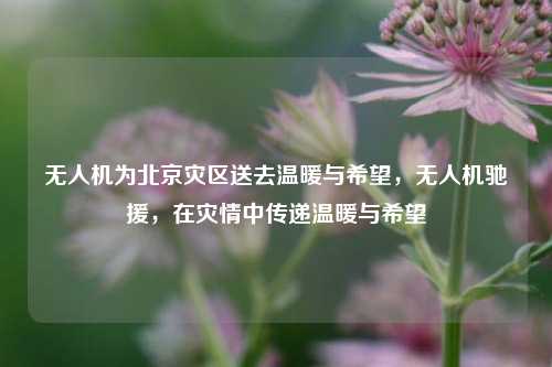 无人机为北京灾区送去温暖与希望，无人机驰援，在灾情中传递温暖与希望