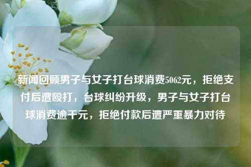 新闻回顾男子与女子打台球消费5062元，拒绝支付后遭殴打，台球纠纷升级，男子与女子打台球消费逾千元，拒绝付款后遭严重暴力对待