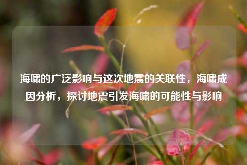 海啸的广泛影响与这次地震的关联性，海啸成因分析，探讨地震引发海啸的可能性与影响