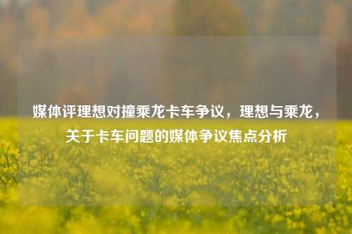 媒体评理想对撞乘龙卡车争议，理想与乘龙，关于卡车问题的媒体争议焦点分析