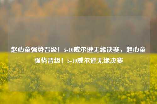 赵心童强势晋级！5-10威尔逊无缘决赛，赵心童强势晋级！5-10威尔逊无缘决赛