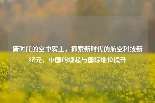 新时代的空中霸主，探索新时代的航空科技新纪元，中国的崛起与国际地位提升