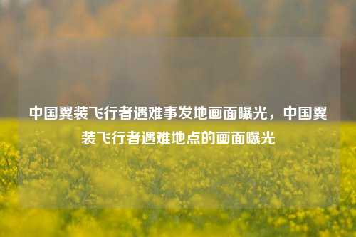 中国翼装飞行者遇难事发地画面曝光，中国翼装飞行者遇难地点的画面曝光