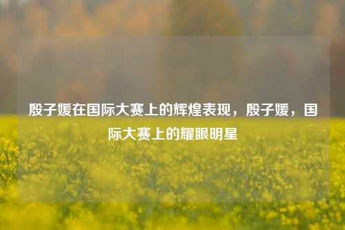 殷子媛在国际大赛上的辉煌表现，殷子媛，国际大赛上的耀眼明星