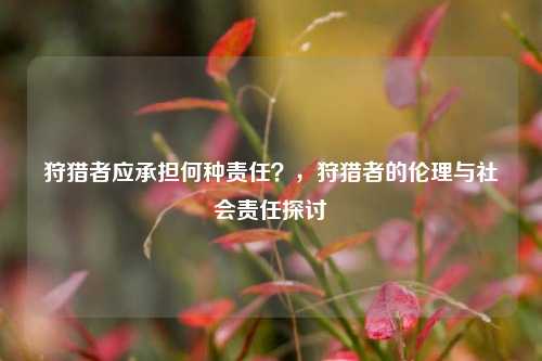 狩猎者应承担何种责任？，狩猎者的伦理与社会责任探讨