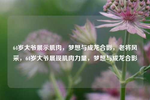 64岁大爷展示肌肉，梦想与成龙合影，老将风采，64岁大爷展现肌肉力量，梦想与成龙合影
