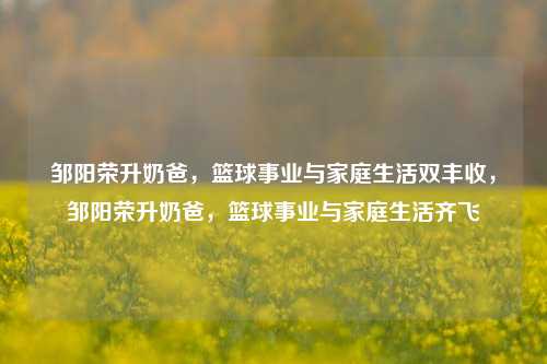 邹阳荣升奶爸，篮球事业与家庭生活双丰收，邹阳荣升奶爸，篮球事业与家庭生活齐飞