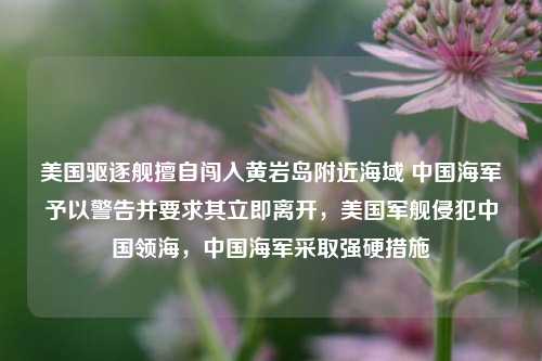 美国驱逐舰擅自闯入黄岩岛附近海域 中国海军予以警告并要求其立即离开，美国军舰侵犯中国领海，中国海军采取强硬措施