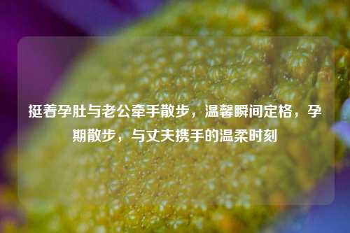 挺着孕肚与老公牵手散步，温馨瞬间定格，孕期散步，与丈夫携手的温柔时刻