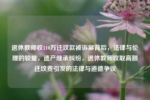 退休教师收110万迁坟款被诉案背后，法律与伦理的较量，遗产继承纠纷，退休教师收取高额迁坟费引发的法律与道德争议