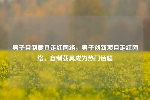 男子自制载具走红网络，男子创新项目走红网络，自制载具成为热门话题