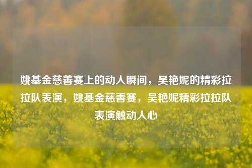 姚基金慈善赛上的动人瞬间，吴艳妮的精彩拉拉队表演，姚基金慈善赛，吴艳妮精彩拉拉队表演触动人心