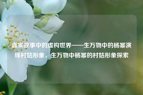 真实故事中的虚构世界——生万物中的杨幂演绎村姑形象，生万物中杨幂的村姑形象探索