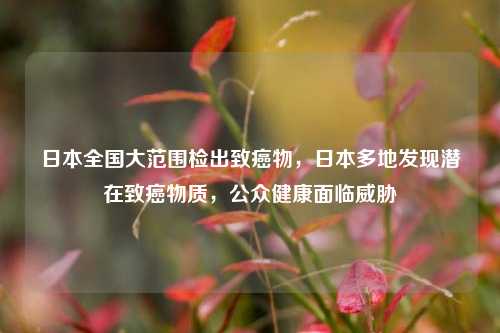 日本全国大范围检出致癌物，日本多地发现潜在致癌物质，公众健康面临威胁