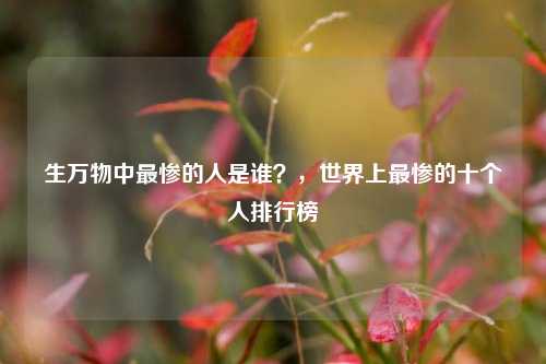 生万物中最惨的人是谁？，世界上最惨的十个人排行榜