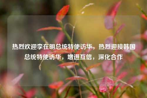 热烈欢迎李在明总统特使访华，热烈迎接韩国总统特使访华，增进互信，深化合作