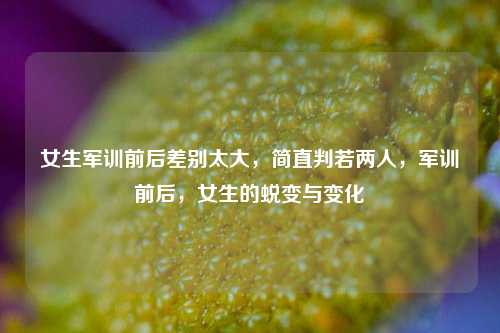 女生军训前后差别太大，简直判若两人，军训前后，女生的蜕变与变化