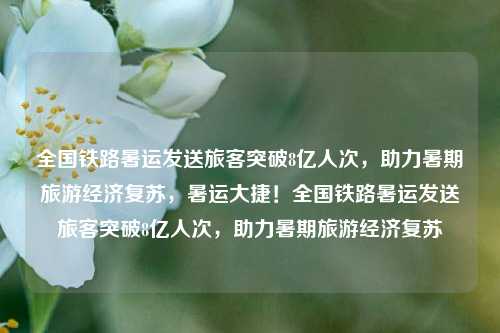 全国铁路暑运发送旅客突破8亿人次，助力暑期旅游经济复苏，暑运大捷！全国铁路暑运发送旅客突破8亿人次，助力暑期旅游经济复苏