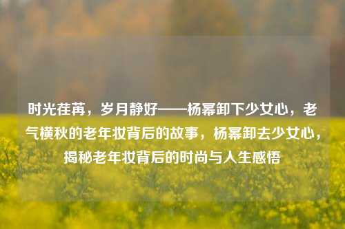 时光荏苒，岁月静好——杨幂卸下少女心，老气横秋的老年妆背后的故事，杨幂卸去少女心，揭秘老年妆背后的时尚与人生感悟