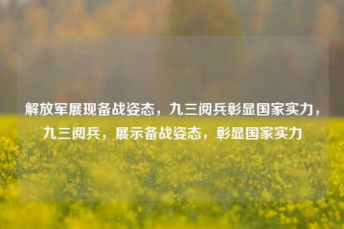 解放军展现备战姿态，九三阅兵彰显国家实力，九三阅兵，展示备战姿态，彰显国家实力