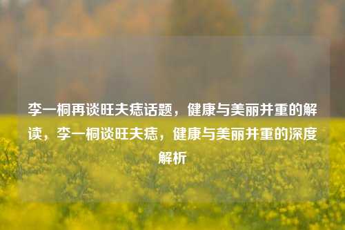 李一桐再谈旺夫痣话题，健康与美丽并重的解读，李一桐谈旺夫痣，健康与美丽并重的深度解析