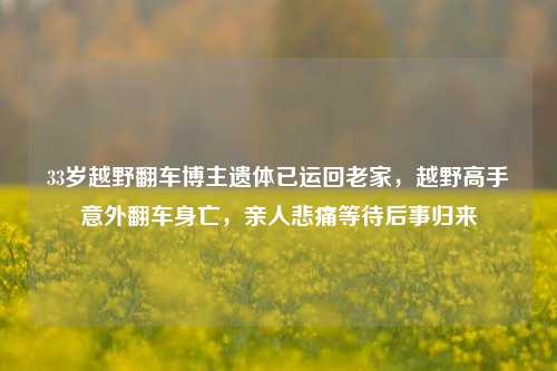 33岁越野翻车博主遗体已运回老家，越野高手意外翻车身亡，亲人悲痛等待后事归来